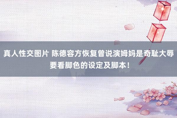 真人性交图片 陈德容方恢复曾说演姆妈是奇耻大辱 要看脚色的设定及脚本！