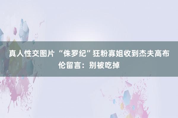 真人性交图片 “侏罗纪”狂粉寡姐收到杰夫高布伦留言：别被吃掉