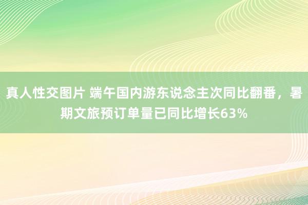 真人性交图片 端午国内游东说念主次同比翻番，暑期文旅预订单量已同比增长63%