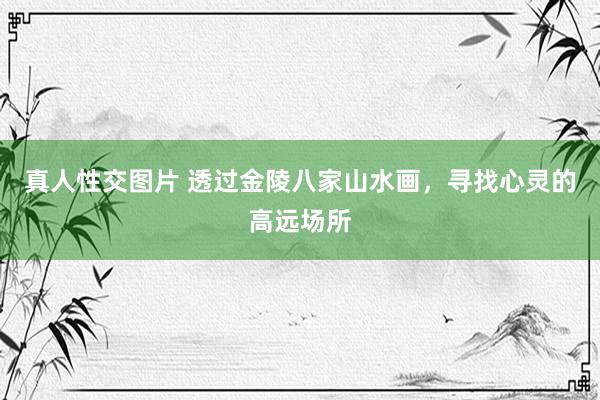 真人性交图片 透过金陵八家山水画，寻找心灵的高远场所