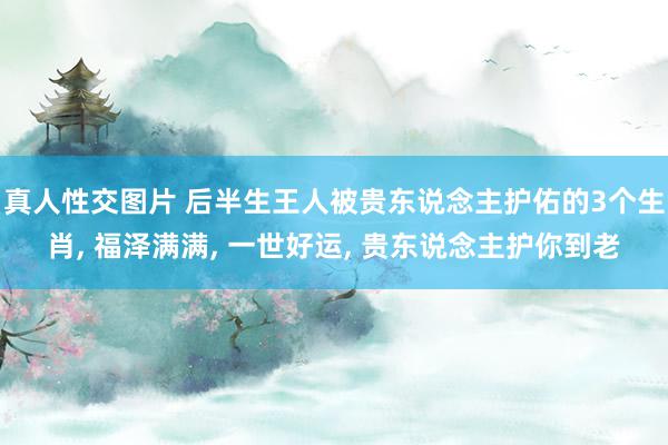 真人性交图片 后半生王人被贵东说念主护佑的3个生肖, 福泽满满, 一世好运, 贵东说念主护你到老