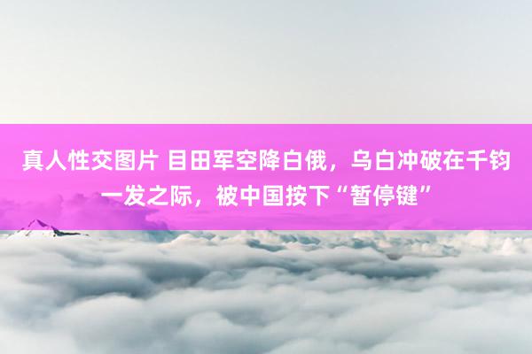 真人性交图片 目田军空降白俄，乌白冲破在千钧一发之际，被中国按下“暂停键”
