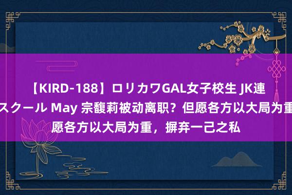 【KIRD-188】ロリカワGAL女子校生 JK連続一撃顔射ハイスクール May 宗馥莉被动离职？但愿各方以大局为重，摒弃一己之私