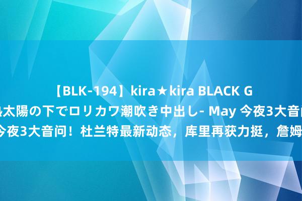 【BLK-194】kira★kira BLACK GAL 黒ギャル青姦露出-灼熱太陽の下でロリカワ潮吹き中出し- May 今夜3大音问！杜兰特最新动态，库里再获力挺，詹姆斯历史第1记载