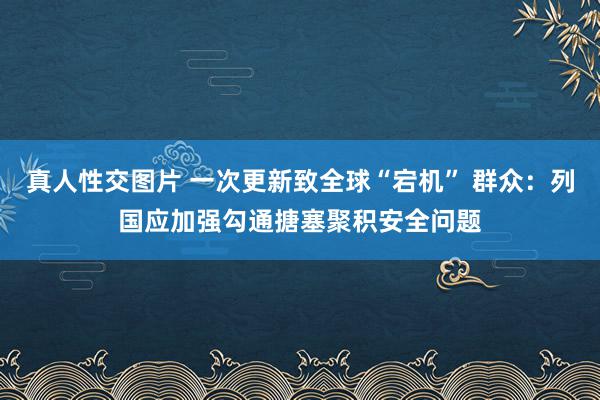 真人性交图片 一次更新致全球“宕机” 群众：列国应加强勾通搪塞聚积安全问题