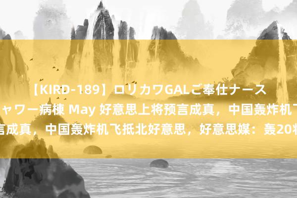 【KIRD-189】ロリカワGALご奉仕ナース 大量ぶっかけザーメンシャワー病棟 May 好意思上将预言成真，中国轰炸机飞抵北好意思，好意思媒：轰20将来常访