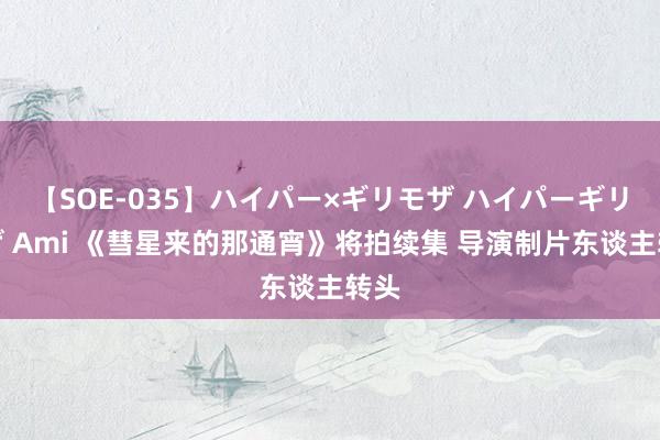 【SOE-035】ハイパー×ギリモザ ハイパーギリモザ Ami 《彗星来的那通宵》将拍续集 导演制片东谈主转头