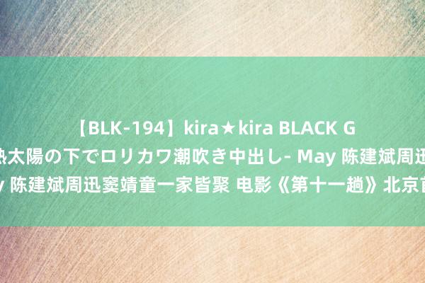 【BLK-194】kira★kira BLACK GAL 黒ギャル青姦露出-灼熱太陽の下でロリカワ潮吹き中出し- May 陈建斌周迅窦靖童一家皆聚 电影《第十一趟》北京首映满获好评