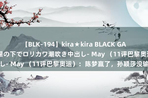 【BLK-194】kira★kira BLACK GAL 黒ギャル青姦露出-灼熱太陽の下でロリカワ潮吹き中出し- May （11评巴黎奥运）：陈梦赢了，孙颖莎没输
