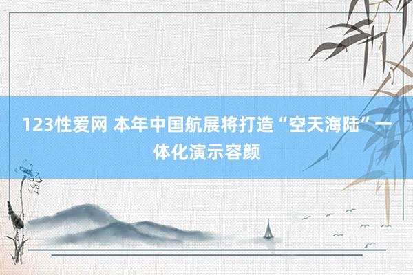 123性爱网 本年中国航展将打造“空天海陆”一体化演示容颜