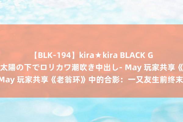 【BLK-194】kira★kira BLACK GAL 黒ギャル青姦露出-灼熱太陽の下でロリカワ潮吹き中出し- May 玩家共享《老翁环》中的合影：一又友生前终末一张像片