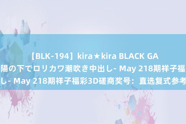 【BLK-194】kira★kira BLACK GAL 黒ギャル青姦露出-灼熱太陽の下でロリカワ潮吹き中出し- May 218期祥子福彩3D磋商奖号：直选复式参考