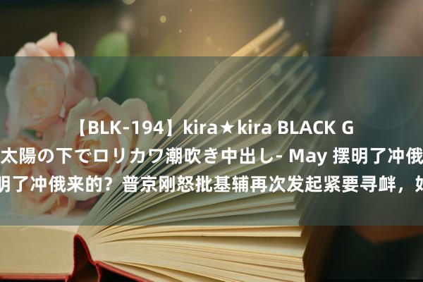 【BLK-194】kira★kira BLACK GAL 黒ギャル青姦露出-灼熱太陽の下でロリカワ潮吹き中出し- May 摆明了冲俄来的？普京刚怒批基辅再次发起紧要寻衅，好意思就改口力挺