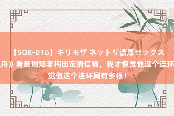 【SOE-016】ギリモザ ネットリ濃厚セックス Ami 《孤舟》看到周知非掏出定情信物，我才惊觉他这个连环局有多狠！