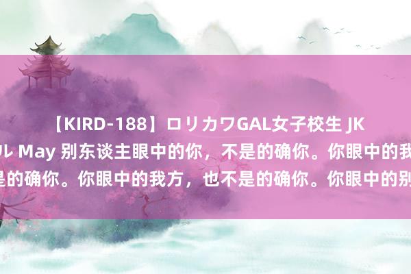 【KIRD-188】ロリカワGAL女子校生 JK連続一撃顔射ハイスクール May 别东谈主眼中的你，不是的确你。你眼中的我方，也不是的确你。你眼中的别东谈主，