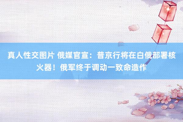 真人性交图片 俄媒官宣：普京行将在白俄部署核火器！俄军终于调动一致命造作