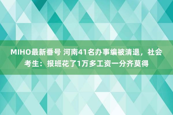 MIHO最新番号 河南41名办事编被清退，社会考生：报班花了1万多工资一分齐莫得