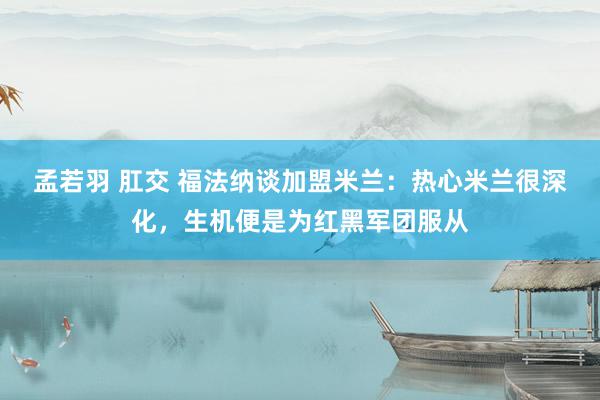 孟若羽 肛交 福法纳谈加盟米兰：热心米兰很深化，生机便是为红黑军团服从
