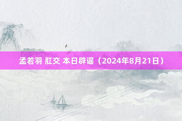 孟若羽 肛交 本日辟谣（2024年8月21日）