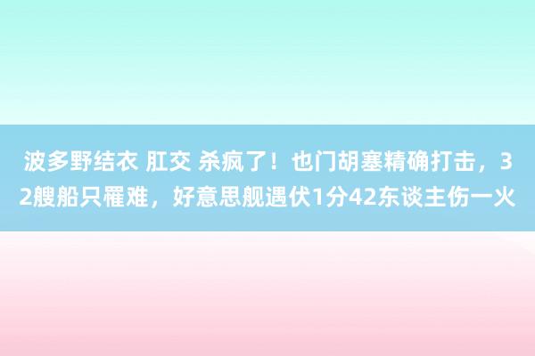 波多野结衣 肛交 杀疯了！也门胡塞精确打击，32艘船只罹难，好意思舰遇伏1分42东谈主伤一火