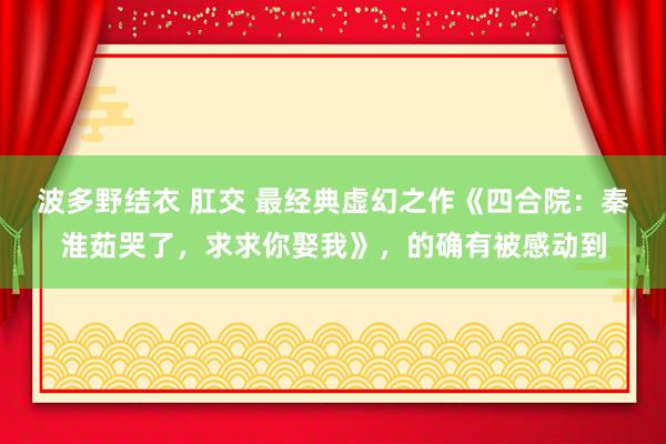 波多野结衣 肛交 最经典虚幻之作《四合院：秦淮茹哭了，求求你娶我》，的确有被感动到