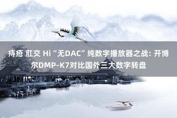痔疮 肛交 Hi“无DAC”纯数字播放器之战: 开博尔DMP-K7对比国外三大数字转盘