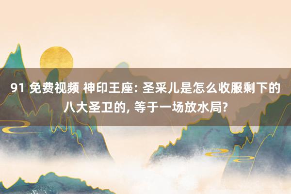 91 免费视频 神印王座: 圣采儿是怎么收服剩下的八大圣卫的, 等于一场放水局?