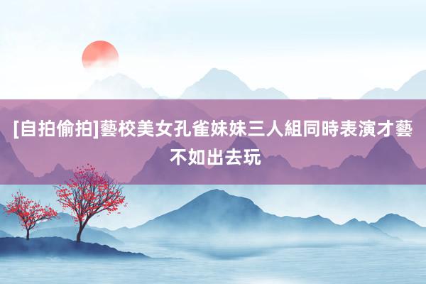 [自拍偷拍]藝校美女孔雀妹妹三人組同時表演才藝 不如出去玩