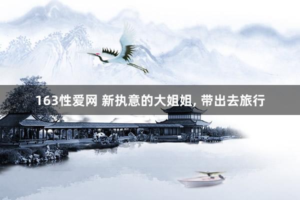 163性爱网 新执意的大姐姐, 带出去旅行