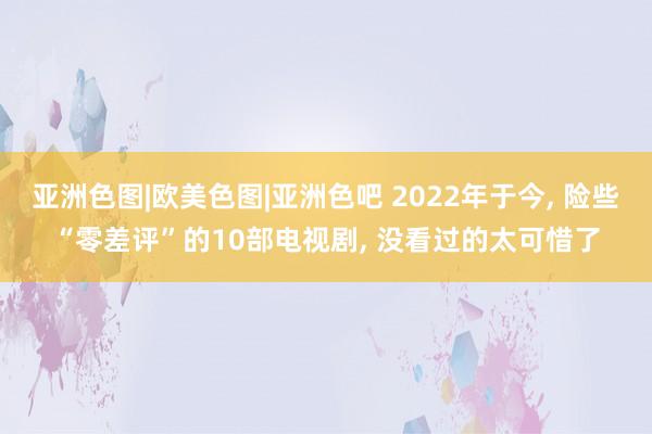 亚洲色图|欧美色图|亚洲色吧 2022年于今, 险些“零差评”的10部电视剧, 没看过的太可惜了