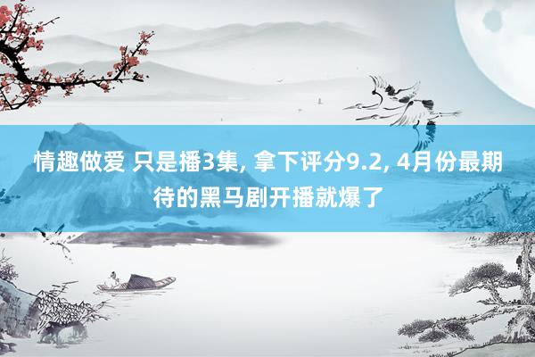 情趣做爱 只是播3集, 拿下评分9.2, 4月份最期待的黑马剧开播就爆了