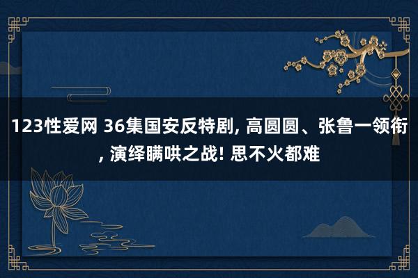 123性爱网 36集国安反特剧, 高圆圆、张鲁一领衔, 演绎瞒哄之战! 思不火都难